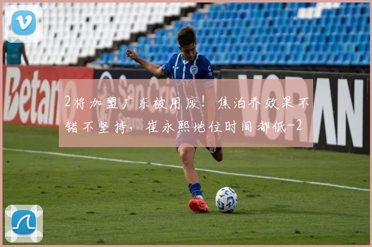 2将加盟广东被用废!焦泊乔效果不错不坚持,崔永熙地位时间都低