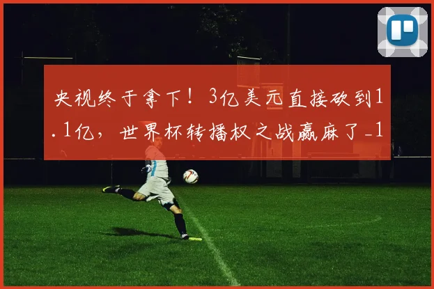 央视终于拿下！3亿美元直接砍到1.1亿，世界杯转播权之战赢麻了_1