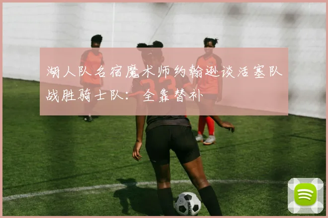 湖人队名宿魔术师约翰逊谈活塞队战胜骑士队：全靠替补