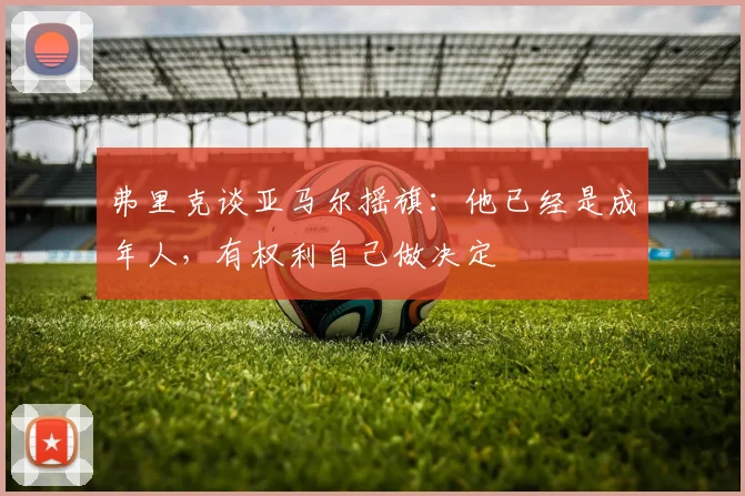 弗里克谈亚马尔摇旗：他已经是成年人，有权利自己做决定