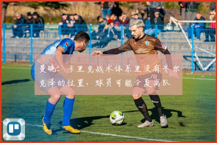 曼晚：卡里克战术体系里没有齐尔克泽的位置，球员可能今夏离队