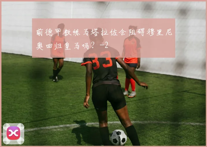 前德甲教练马塔拉佐会阻碍穆里尼奥回归皇马吗？