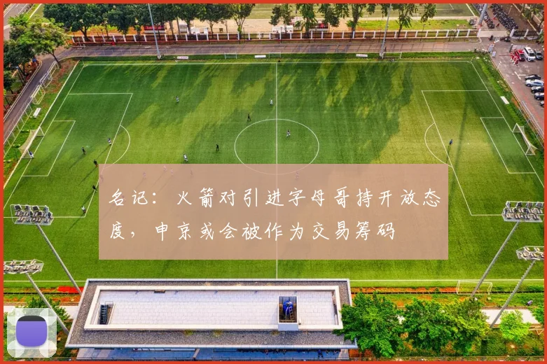 名记：火箭对引进字母哥持开放态度，申京或会被作为交易筹码