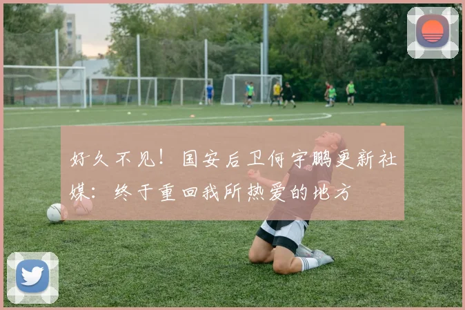 好久不见！国安后卫何宇鹏更新社媒：终于重回我所热爱的地方