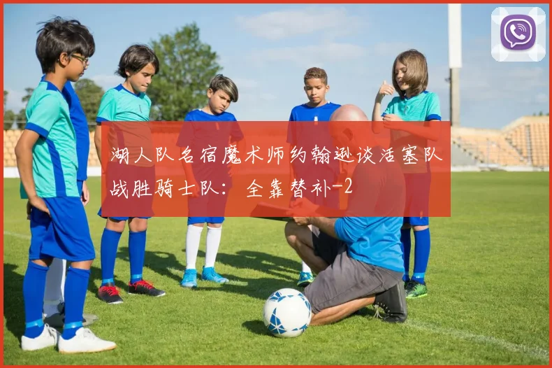 湖人队名宿魔术师约翰逊谈活塞队战胜骑士队：全靠替补