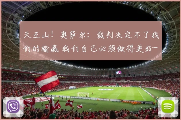 天王山！奥萨尔：裁判决定不了我们的输赢 我们自己必须做得更好