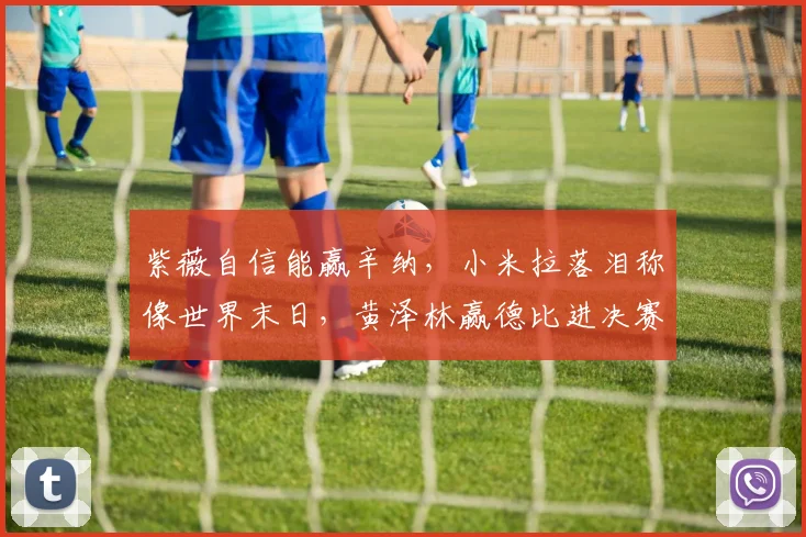 紫薇自信能赢辛纳，小米拉落泪称像世界末日，黄泽林赢德比进决赛