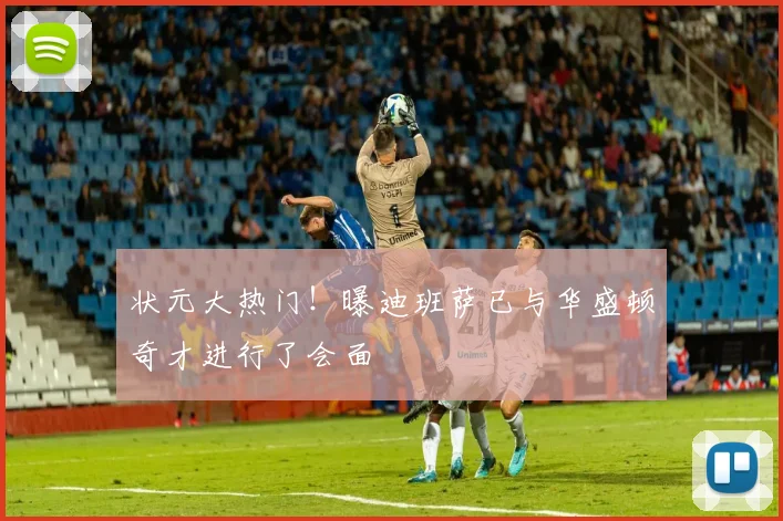 状元大热门！曝迪班萨已与华盛顿奇才进行了会面