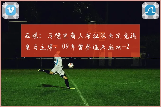 西媒：马德里商人布拉沃决定竞选皇马主席，09年曾参选未成功