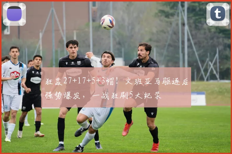 狂轰27+17+5+3帽！文班亚马驱逐后强势爆发，一战狂刷5大纪录