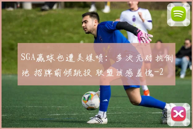 SGA赢球也遭美媒喷：多次无对抗倒地 招牌前倾跳投 联盟该感羞愧