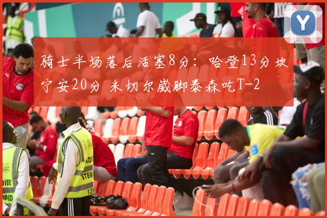 骑士半场落后活塞8分：哈登13分坎宁安20分 米切尔崴脚泰森吃T