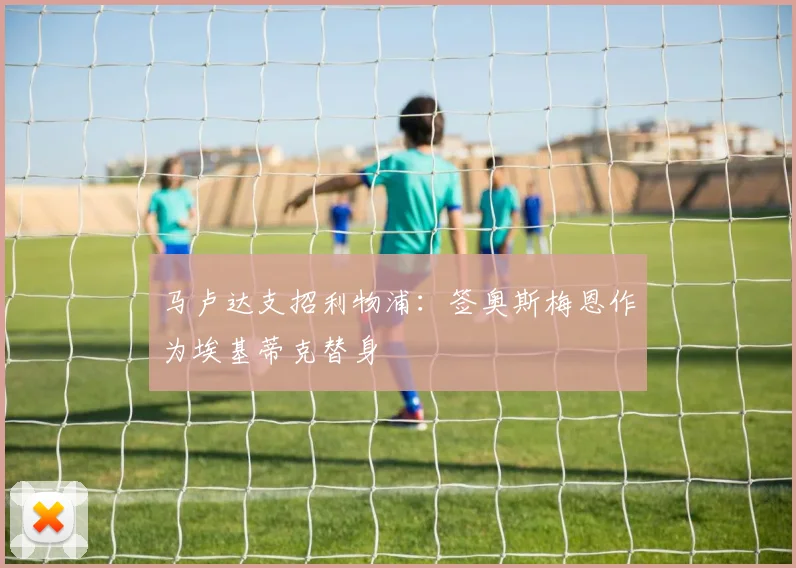 马卢达支招利物浦：签奥斯梅恩作为埃基蒂克替身