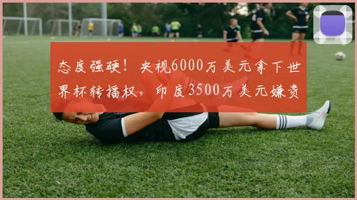 态度强硬！央视6000万美元拿下世界杯转播权，印度3500万美元嫌贵