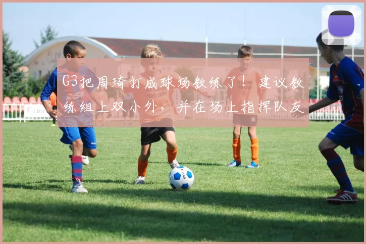 G3把周琦打成球场教练了！建议教练组上双小外，并在场上指挥队友