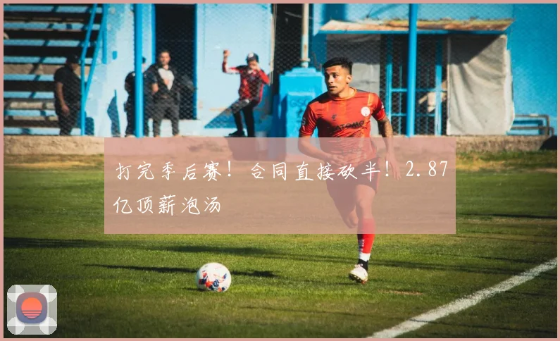 打完季后赛！合同直接砍半！2.87亿顶薪泡汤