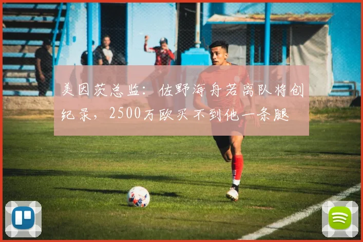 美因茨总监：佐野海舟若离队将创纪录，2500万欧买不到他一条腿