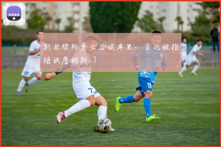 科尔续约勇士后谈库里，言论被指暗讽詹姆斯_1