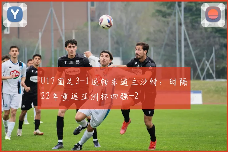 U17国足3-1逆转东道主沙特，时隔22年重返亚洲杯四强