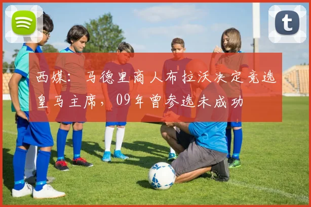 西媒：马德里商人布拉沃决定竞选皇马主席，09年曾参选未成功