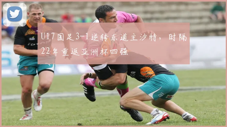 U17国足3-1逆转东道主沙特，时隔22年重返亚洲杯四强