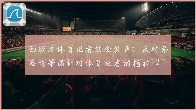 西班牙体育记者协会发声：反对弗洛伦蒂诺针对体育记者的指控