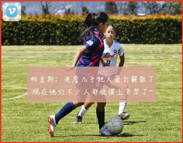 帕金斯：老詹几乎把火箭打解散了 现在他们不少人都被摆上货架了