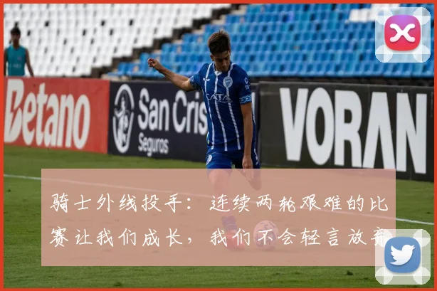 骑士外线投手：连续两轮艰难的比赛让我们成长，我们不会轻言放弃