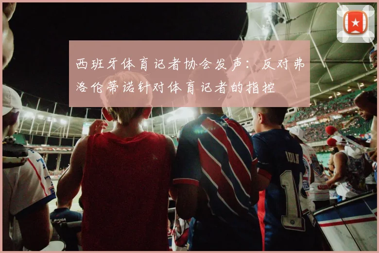西班牙体育记者协会发声：反对弗洛伦蒂诺针对体育记者的指控