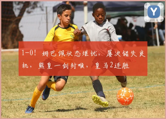 1-0！姆巴佩状态堪忧，屡次错失良机，熊皇一剑封喉，皇马2连胜