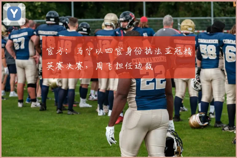 官方:马宁以四官身份执法亚冠精英赛决赛,周飞担任边裁