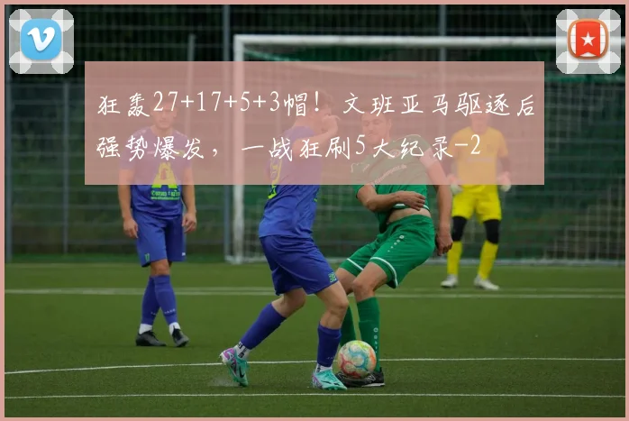 狂轰27+17+5+3帽！文班亚马驱逐后强势爆发，一战狂刷5大纪录