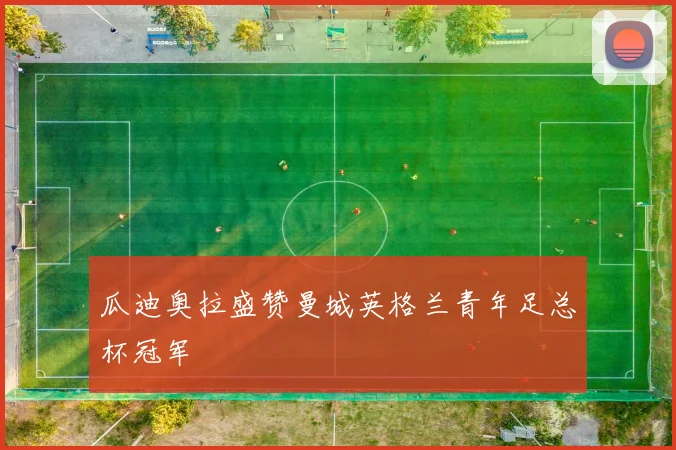 瓜迪奥拉盛赞曼城英格兰青年足总杯冠军