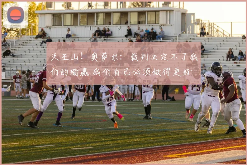 天王山！奥萨尔：裁判决定不了我们的输赢 我们自己必须做得更好