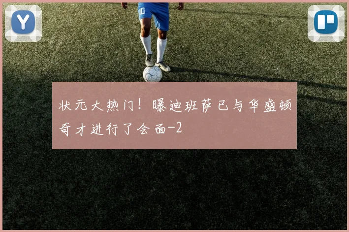 状元大热门！曝迪班萨已与华盛顿奇才进行了会面