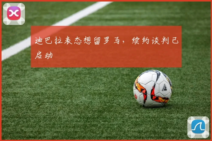 迪巴拉表态想留罗马，续约谈判已启动