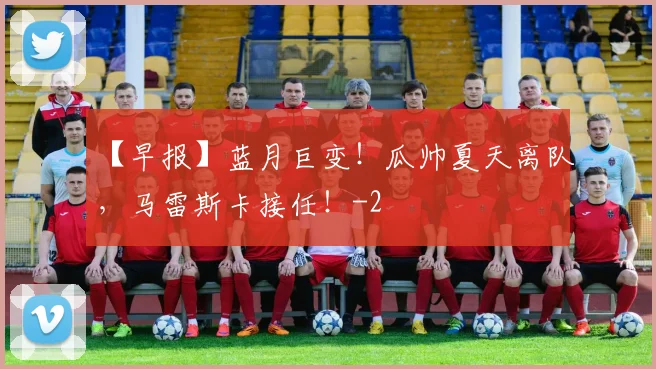 【早报】蓝月巨变！瓜帅夏天离队，马雷斯卡接任！