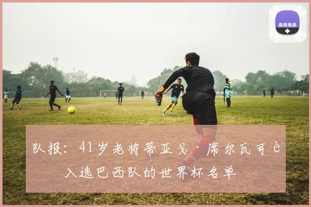 队报：41岁老将蒂亚戈·席尔瓦可能入选巴西队的世界杯名单