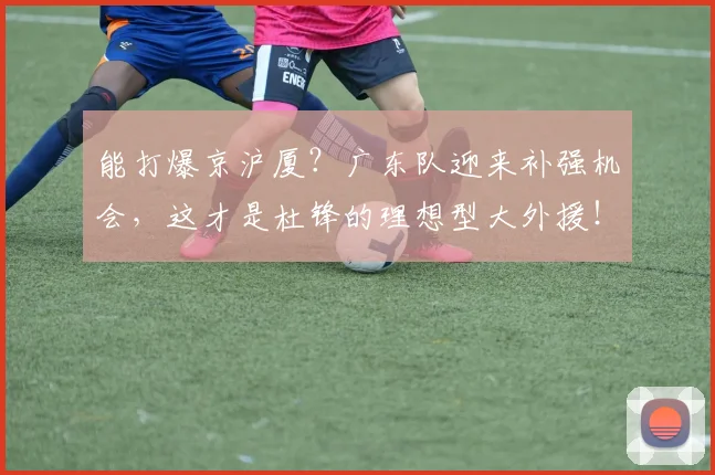 能打爆京沪厦？广东队迎来补强机会，这才是杜锋的理想型大外援！
