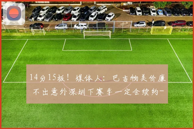 14分15板！媒体人：巴吉物美价廉 不出意外深圳下赛季一定会续约