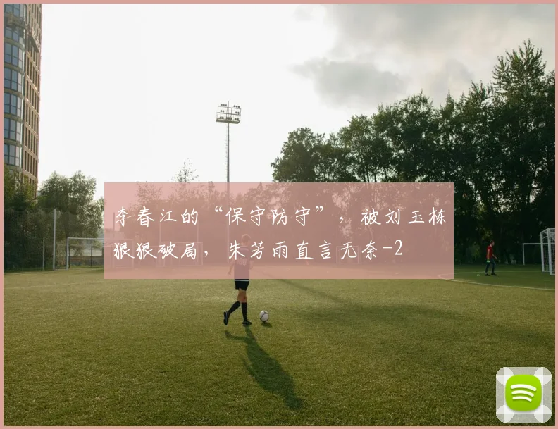 李春江的“保守防守”，被刘玉栋狠狠破局，朱芳雨直言无奈