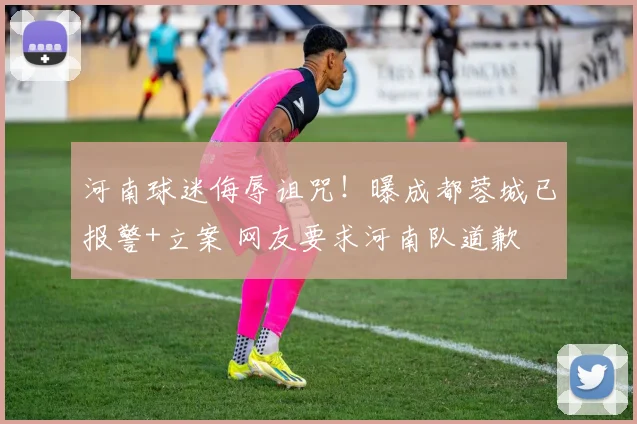 河南球迷侮辱诅咒！曝成都蓉城已报警+立案 网友要求河南队道歉
