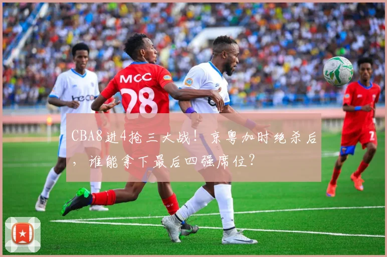 CBA8进4抢三大战！京粤加时绝杀后，谁能拿下最后四强席位？