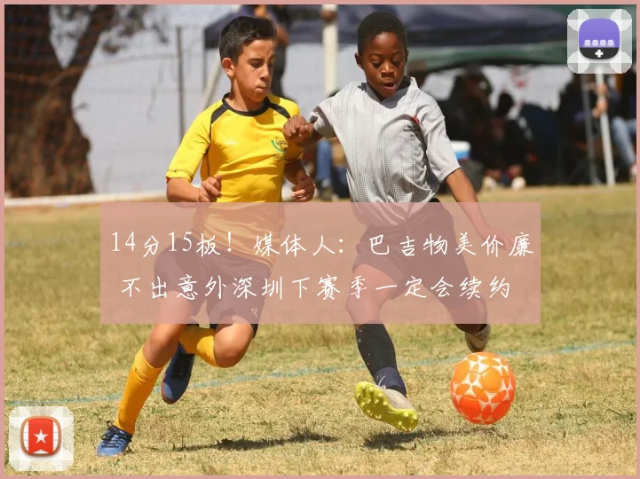 14分15板！媒体人：巴吉物美价廉 不出意外深圳下赛季一定会续约