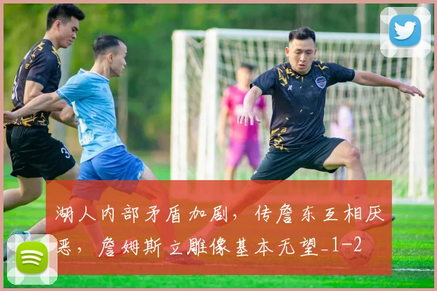 湖人内部矛盾加剧，传詹东互相厌恶，詹姆斯立雕像基本无望_1