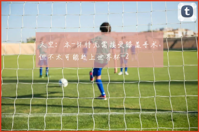 天空：本-怀特无需接受膝盖手术，但不太可能赶上世界杯