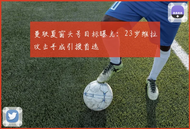 曼联夏窗头号目标曝光：23岁维拉攻击手成引援首选