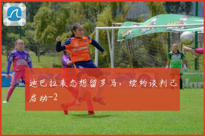 迪巴拉表态想留罗马，续约谈判已启动