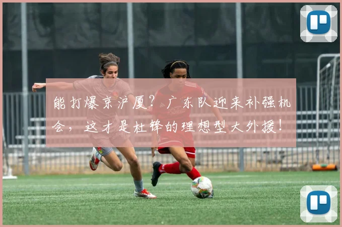能打爆京沪厦？广东队迎来补强机会，这才是杜锋的理想型大外援！
