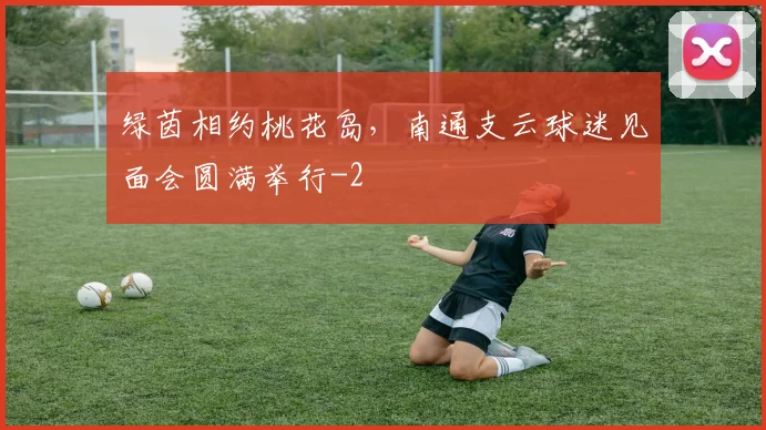 绿茵相约桃花岛,南通支云球迷见面会圆满举行